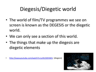Diegesis/Diegetic world
• The world of film/TV programmes we see on
  screen is known as the DEGESIS or the diegetic
  world.
• We can only see a section of this world.
• The things that make up the diegesis are
  diegetic elements

•   http://www.youtube.com/watch?v=juVb1SDHWrk (diegesis)
 