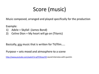 Score (music)
Music composed, arranged and played specifically for the production

Example:
1) Adele = Skyfall (James Bond)
2) Celine Dion = My heart will go on (Titanic)


Basically, any music that is written for TV/film…..

Purpose = sets mood and atmosphere to a scene
http://www.youtube.com/watch?v=gTF5XvwcYZI sound interview with quentin
 