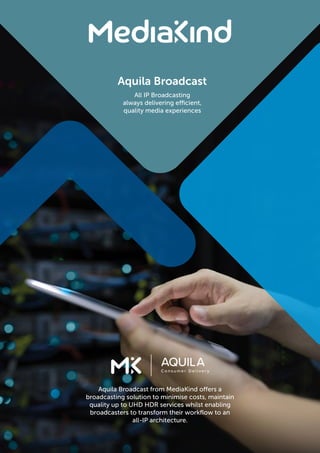 Aquila Broadcast
All IP Broadcasting
always delivering efficient,
quality media experiences
Aquila Broadcast from MediaKind offers a
broadcasting solution to minimise costs, maintain
quality up to UHD HDR services whilst enabling
broadcasters to transform their workflow to an
all-IP architecture.
 