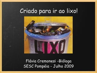 Criado para ir ao lixo! Flávia Cremonesi -Bióloga SESC Pompéia - Julho 2009 