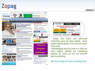 Zopag Live Score and ball-by-ball commentary gives the latest updates  about cricket matches played in the nook and corner of the world. Acknowledging how big cricket is in India, we cover regional ,national and international matches. So, check out how your favourite team is performing. http://www.zopag.com/cricket_scoreboard.php  CRICKET 