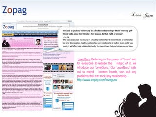 LoveGuru  Believing in the power of Love and for everyone to realise the  magic of it, we introduce our LoveGuru. Our LoveGuru sets out to mend  broken hearts, sort out any problems that can rock any relationship. http://www.zopag.com/loveguru/  