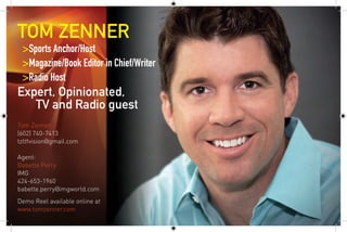 TOM ZENNER
 >Sports Anchor/Host
 >Magazine/Book Editor in Chief/Writer
 >Radio Host     
Expert, Opinionated,
   TV and Radio guest
Tom Zenner
(602) 740-7413
tzltfvision@gmail.com

Agent: 
Babette Perry
IMG
424-653-1960
babette.perry@imgworld.com
Demo Reel available online at 
www.tomzenner.com 
 