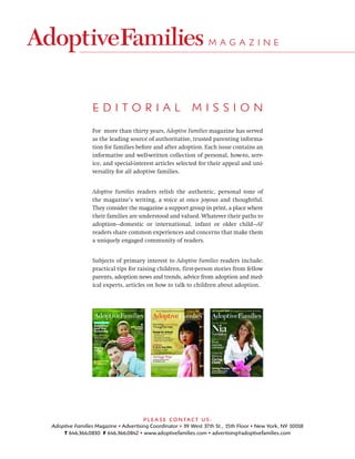 MAGAZINE




                EDITORIAL                                 MISSION
                For more than thirty years, Adoptive Families magazine has served
                as the leading source of authoritative, trusted parenting informa-
                tion for families before and after adoption. Each issue contains an
                informative and well-written collection of personal, how-to, serv-
                ice, and special-interest articles selected for their appeal and uni-
                versality for all adoptive families.


                Adoptive Families readers relish the authentic, personal tone of
                the magazine’s writing, a voice at once joyous and thoughtful.
                They consider the magazine a support group in print, a place where
                their families are understood and valued. Whatever their paths to
                adoption—domestic or international, infant or older child—AF
                readers share common experiences and concerns that make them
                a uniquely engaged community of readers.


                Subjects of primary interest to Adoptive Families readers include:
                practical tips for raising children, first-person stories from fellow
                parents, adoption news and trends, advice from adoption and med-
                ical experts, articles on how to talk to children about adoption.




                                      PLE A SE CONTACT US:
Adoptive Families Magazine • Advertising Coordinator • 39 West 37th St., 15th Floor • New York, NY 10018
    T 646.366.0830 F 646.366.0842 • www.adoptivefamilies.com • advertising@adoptivefamilies.com
 