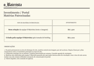 Investimento / Portal
Matérias Patrocinadas

                   TIPO DE MATÉRIA PATROCINADA                                                 INVESTIMENTO




      Sem criação da equipe O Bairrista (texto e imagem)                                          R$ 1.500



  Criada pela equipe O Bairrista após tomada de briefing                                         R$ 2.000




OBSERVAÇÕES

1. Os posts permanecem na área de destaque do site, matéria central com imagem, por até 24 horas. Depois, ficam por 3 dias
consecutivos entre as manchetes principais no topo do site;
2. O Bairrista restringe em no máximo 1 matéria patrocinada por semana. Consulte agenda de veiculação;
3. Matérias não elaboradas pela equipe O Bairrista passarão por aprovação interna antes da veiculação, com o risco de não serem
aceitas caso não estejam alinhadas à proposta de comunicação do portal;
4. Valores líquidos; sem comissão de agência.
 