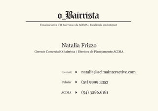 Uma iniciativa d’O Bairrista e da ACIMA - Excelência em Internet




                    Natalia Frizzo
Gerente Comercial O Bairrista / Diretora de Planejamento ACIMA




                     E-mail          natalia@acimainteractive.com

                    Celular          (51) 9999.3353

                    ACIMA            (54) 3286.6181
 
