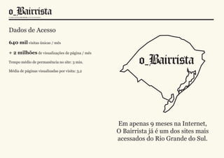 Dados de Acesso
640 mil visitas únicas / mês

+ 2 milhões de visualizações de página / mês
Tempo médio de permanência no site: 3 min.

Média de páginas visualizadas por visita: 3,2




                                                Em apenas 9 meses na Internet,
                                                O Bairrista já é um dos sites mais
                                                acessados do Rio Grande do Sul.
 