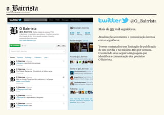 @O_Bairrista
Mais de 55 mil seguidores.

Atualizações constantes e comunicação intensa
com o seguidores.

Tweets contratados tem limitação de publicação
de um por dia e no máximo três por semana.
O conteúdo deve seguir a linguagem que
identifica a comunicação dos produtos
O Bairrista.
 