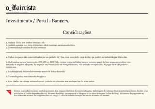 Investimento / Portal - Banners

                                                                Considerações

1. Anúncio diário tem início e término a 0h.
2. Anúncio semana tem início e término a 0h de domingo para segunda-feira.
3. Comercialização mínima de duas semanas.



a. Todos os espaços são comercializados por um período de 7 dias, com exceção da capa do site, que poderá ser adquirido por dia avulso.

b. Os formatos para os banners são: GIF, JPG ou SWF. Não existem regras definidas para os mesmos, mas é de bom senso que venham com
tamanho de arquivo adequado. Se as peças não vierem com um bom padrão web, elas poderão ser rejeitadas. As peças SWF não poderão
conter som.

c. A cobrança será feita exclusivamente através de boleto bancário.

d. Valores líquidos; sem comissão de agência.

e. Essa tabela e os valores assinalados aqui, poderão ser alterados sem nenhum tipo de aviso prévio.



  x2    Setores marcados com esse símbolo possuem dois espaços distintos de comercialização. Na listagem de notícias (link da editoria no menu do site) e na
        notícia em si (todas daquela editoria). No caso dos blogs, um espaço é no blog em si e o outro é no post (todos do blog). O número de pageviews ao
        lado refere-se ao setor de conjunto (lista ou blog). O valor de comercialização de um ou de outro é o mesmo.
 
