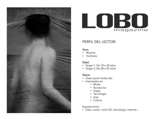PERFIL DEL LECTOR:

Sexo:
•  Mujeres
•  Hombres

Edad:
•  Target 1: De 18 a 28 años
•  Target 2: De 28 a 45 años

Status:
•  Clase social media alta
•  Interesados en:
        •  Moda
        •  Accesorios
        •  Viajes
        •  Tecnología
        •  Arte
        •  Cultura

Equipamiento:
•  Casa, coche, móvil 3G, tecnología, internet…
 