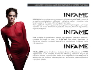 LABORATORY RESEARCH AND THE DEVELOPMENT OF ARTISTIC PROPOSALS!




HIGHWAY el principal escenario creativo con el que cuenta INFAME, dotado de
un equipo especializado en publicidad y marketing, realizan y coordinan todas
las producciones de moda, editorial y publirreportajes.
Prensa, editorial, advertising, soporte online, community managers… Un equipo
completo con el que desarrollar un producto, enfocarlo, hacer un seguimiento y
llegar a un objetivo.




FIERCE abarca el apartado más atrevido de la empresa, campañas agresivas y
cargadas de fuerza. Un paseo por la INFAME más salvaje. Reportajes con
elementos naturales, recreando escenarios y consiguiendo imágenes mucho
más expresivas.




THE GALLERY aporta el lado más abstracto. Unas ramificación de la INFAME
especializada en un ambiente mucho más artístico y creacional. Alejado del
concepto editorial y olvidando los límites de la maquetación, GALLERY parte de
la fotografía más profunda, las artes plásticas y la ilustración para transportarnos
a un nuevo paisaje.
 