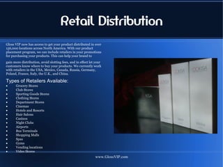 Retail Distribution
Gloss VIP now has access to get your product distributed in over
156,000 locations across North America. With our product
placement program, we can include retailers in your promotions
for purchasing your products. This can help your brand to
gain more distribution, avoid slotting fees, and in effect let your
customers know where to buy your products. We currently work
with retailers in the USA, Mexico, Canada, Russia, Germany,
Poland, France, Italy, the U.K., and China.

Types of Retailers Available:
•     Grocery Stores
•     Club Stores
•     Sporting Goods Stores
•     Clothing Stores
•     Department Stores
•     Cinemas
•     Hotels and Resorts
•     Hair Salons
•     Casinos
•     Night Clubs
•     Airports
•     Bus Terminals
•     Shopping Malls
•     Spas
•     Gyms
•     Vending locations
•     Video Stores
                                                              www.GlossVIP.com
 