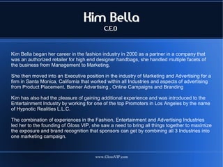 Kim Bella
                                           C.E.O



Kim Bella began her career in the fashion industry in 2000 as a partner in a company that
was an authorized retailer for high end designer handbags, she handled multiple facets of
the business from Management to Marketing.

She then moved into an Executive position in the industry of Marketing and Advertising for a
firm in Santa Monica, California that worked within all Industries and aspects of advertising
from Product Placement, Banner Advertising , Online Campaigns and Branding

Kim has also had the pleasure of gaining additional experience and was introduced to the
Entertainment Industry by working for one of the top Promoters in Los Angeles by the name
of Hypnotic Realities L.L.C.

The combination of experiences in the Fashion, Entertainment and Advertising Industries
led her to the founding of Gloss VIP, she saw a need to bring all things together to maximize
the exposure and brand recognition that sponsors can get by combining all 3 Industries into
one marketing campaign.



                                       www.GlossVIP.com
 