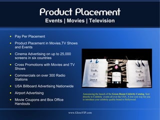 Product Placement
                          Events | Movies | Television

●   Pay Per Placement
●   Product Placement in Movies,TV Shows
    and Events
●   Cinema Advertising on up to 25,000
    screens in six countries
●   Cross Promotions with Movies and TV
    Shows
●   Commercials on over 300 Radio
    Stations
●   USA Billboard Advertising Nationwide
●   Airport Advertising                      Announcing the launch of the Green Room Celebrity Catalog. Sent
                                             directly to Celebrity events all over the USA. A low cost way for you
●   Movie Coupons and Box Office             to introduce your celebrity quality brand to Hollywood.
    Handouts

                                    www.GlossVIP.com
 