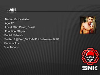 - M11
Name: Victor Walter
Age:17
Local: São Paulo, Brazil
Function: Slayer
Social Network:
Twitter: / @SnK_VictorM11 / Followers: 0,2K
Facebook: You Tube: -

 