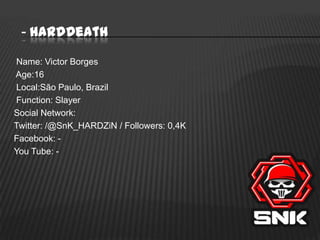 - HardDeath
Name: Victor Borges
Age:16
Local:São Paulo, Brazil
Function: Slayer
Social Network:
Twitter: /@SnK_HARDZiN / Followers: 0,4K
Facebook: You Tube: -

 