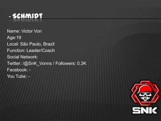 - Schmidt
Name: Victor Von
Age:19
Local: São Paulo, Brazil
Function: Leader/Coach
Social Network:
Twitter: /@SnK_Vonns / Followers: 0,3K
Facebook: You Tube: -

 