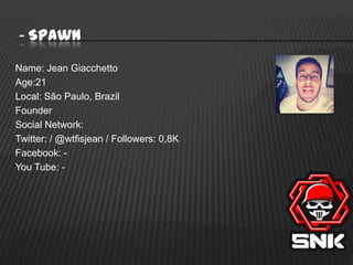 - SpawN
Name: Jean Giacchetto
Age:21
Local: São Paulo, Brazil
Founder
Social Network:
Twitter: / @wtfisjean / Followers: 0,8K
Facebook: You Tube: -

 