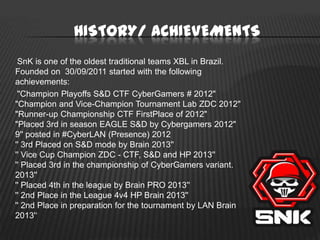 HISTORY/ ACHIEVEMENTS
SnK is one of the oldest traditional teams XBL in Brazil.
Founded on 30/09/2011 started with the following
achievements:
"Champion Playoffs S&D CTF CyberGamers # 2012"
"Champion and Vice-Champion Tournament Lab ZDC 2012"
"Runner-up Championship CTF FirstPlace of 2012"
"Placed 3rd in season EAGLE S&D by Cybergamers 2012"
9'' posted in #CyberLAN (Presence) 2012
'' 3rd Placed on S&D mode by Brain 2013''
'' Vice Cup Champion ZDC - CTF, S&D and HP 2013''
'' Placed 3rd in the championship of CyberGamers variant.
2013''
'' Placed 4th in the league by Brain PRO 2013''
'' 2nd Place in the League 4v4 HP Brain 2013''
'' 2nd Place in preparation for the tournament by LAN Brain
2013'‘

 