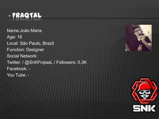 - FraqTal
Name:João Maria
Age: 16
Local: São Paulo, Brazil
Function: Designer
Social Network:
Twitter: / @SnKFrqtaaL / Followers: 0,3K
Facebook: You Tube: -

 