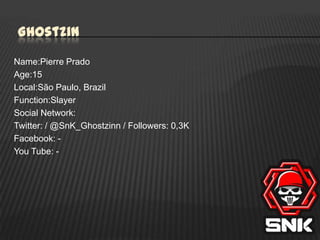 Ghostzin
Name:Pierre Prado
Age:15
Local:São Paulo, Brazil
Function:Slayer
Social Network:
Twitter: / @SnK_Ghostzinn / Followers: 0,3K
Facebook: You Tube: -

 