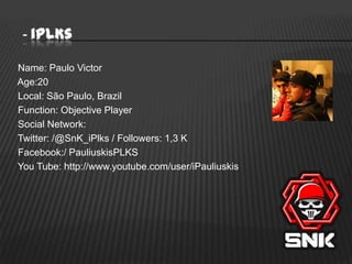 - iPLKs
Name: Paulo Victor
Age:20
Local: São Paulo, Brazil
Function: Objective Player
Social Network:
Twitter: /@SnK_iPlks / Followers: 1,3 K
Facebook:/ PauliuskisPLKS
You Tube: http://www.youtube.com/user/iPauliuskis

 