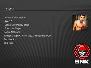 - M11
Name: Victor Walter
Age:17
Local: São Paulo, Brazil
Function: Slayer
Social Network:
Twitter: / @SnK_VictorM11 / Followers: 0,2K
Facebook: You Tube: -

 