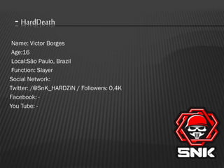 - HardDeath
Name: Victor Borges
Age:16
Local:São Paulo, Brazil
Function: Slayer
Social Network:
Twitter: /@SnK_HARDZiN / Followers: 0,4K
Facebook: You Tube: -

 