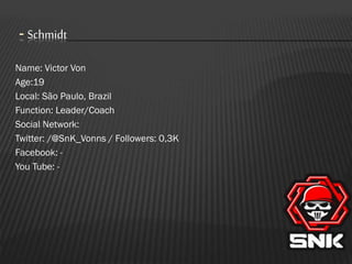 - Schmidt
Name: Victor Von
Age:19
Local: São Paulo, Brazil
Function: Leader/Coach
Social Network:
Twitter: /@SnK_Vonns / Followers: 0,3K
Facebook: You Tube: -

 