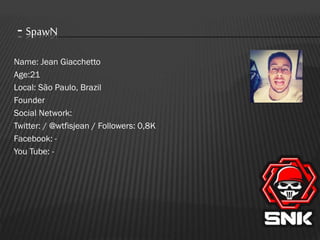 - SpawN
Name: Jean Giacchetto
Age:21
Local: São Paulo, Brazil
Founder
Social Network:
Twitter: / @wtfisjean / Followers: 0,8K
Facebook: You Tube: -

 