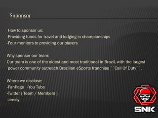 Snponsor
How to sponsor us:
-Providing funds for travel and lodging in championships
-Four monitors to providing our players
Why sponsor our team:
Our team is one of the oldest and most traditional in Brazil, with the largest
power community outreach Brazilian eSports franchise ´´Call Of Duty``.
Where we disclose:
-FanPage -You Tube
-Twitter ( Team / Members )
-Jersey

 