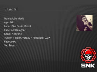 - FraqTal
Name:João Maria
Age: 16
Local: São Paulo, Brazil
Function: Designer
Social Network:
Twitter: / @SnKFrqtaaL / Followers: 0,3K
Facebook: You Tube: -

 