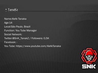 - TanaKz
Name:Alefe Tanaka
Age:14
Local:São Paulo, Brazil
Function: You Tube Manager
Social Network:
Twitter:@SnK_TanakZ / Followers: 0,5K
Facebook: You Tube: https://www.youtube.com/AlefeTanaka

 