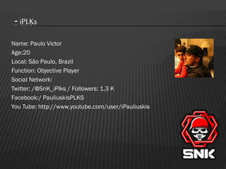 - iPLKs
Name: Paulo Victor
Age:20
Local: São Paulo, Brazil
Function: Objective Player
Social Network:
Twitter: /@SnK_iPlks / Followers: 1,3 K
Facebook:/ PauliuskisPLKS
You Tube: http://www.youtube.com/user/iPauliuskis

 