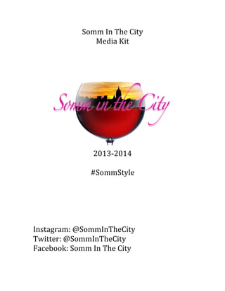 Somm	
  In	
  The	
  City	
  
Media	
  Kit	
  
	
  
	
  
2013-­‐2014	
  
	
  
#SommStyle	
  
	
  
	
  
	
  
	
  
	
  
Instagram:	
  @SommInTheCity	
  
Twitter:	
  @SommInTheCity	
  
Facebook:	
  Somm	
  In	
  The	
  City	
  
	
  
 