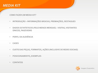MEDIA KIT
COMO FAZER UM MEDIA KIT?
• INTRODUÇÃO – INFORMAÇÕES BÁSICAS, PREMIAÇÕES, DESTAQUES
• DADOS ESTATÍSTICOS (PELO MENOS MENSAIS) –VISITAS,VISITANTES
ÚNICOS, PAGEVIEWS
• PERFIL DA AUDIÊNCIA
• CASES
• CUSTO DAS PEÇAS, FORMATOS, AÇÕES (INCLUSIVE DE REDES SOCIAIS)
• POSICIONAMENTO, EXEMPLOS
• CONTATOS
 