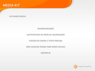 MEDIA KIT
OS PIORES ERROS:
DESORGANIZAÇÃO
JUSTIFICATIVAS AO INVÉS DE VALORIZAÇÃO
EXCESSO DE DADOS E TEXTO PROLIXO
NÃO COLOCAR ESPAÇO PARA REDES SOCIAIS
LIMITAR-SE
 