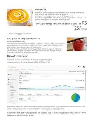 Orçamento:
Fortalecer as mídias regionais através de anúncios em blogs locais é um
investimento pelo desenvolvimento da região, e
consequentemente ajudar no crescimento da economia.
Anuncie no blog CHARLES ARAUJO. Mostre os seus produtos e serviços a um
público 90% orgânico de até 30 mil acessos por dia.
Oferta por tempo limitado: anúncios a partir de R$
25/mensal
Anúncio com largura de 236 na lateral
direita.
Faça parte do blog imediatamente
Porque anunciar no blog?
Com mais usuários sefamiliarizando com a internet a cada dia, o blog tornou-se uma
excelente ponte de comunicação importante para o público que consome os mais
diversos tipos de produtos e serviços diariamente.
Por possuírem uma facilidade de acesso, atingindo a diversos tipos de público ao
mesmo tempo, pode ser viável para empresas interessadas em divulgar serviços,
produtos e suas marcas, anunciando em blogs.
Dados Estatísticos:
Dados de Acesso – período de 30 dias via Google Analytics
(Dados estatísticos de visitas diárias – 27 Set a 27 Out/2016).
Atualmente temos uma média de visitas crescendo constantemente, e hoje estamos na marca acima de 7.000
visitas/dia e ultrapassamos a marca de 200 mil visualizações de páginas por mês.
Uma média de 8.334 visitas por dia e um total de 253.132 visualizações por mês, como se ver na
atualização de outubro de 2016.
 