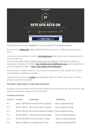 O blog Charles Araujo possui PageRank: 5.3, e pontuação de 67 no Website Grader.
De acordo com o Alexa.com, o blog CHARLES ARAUJO está entre os 1.300 sites mais visitados do
Brasil.
Usamos uma conta exclusiva no twitter (@Acharlesaraujox) onde mantemos um contato mais direto
com nossos leitores.
Temos também 5000 amigos no Perfil Charles Araujo do Facebook e 700 seguidores do Blog via
atualizações na página do Facebook: www.facebook.com/santafilomena.atual, além de seguidores e
amigos via página no Google+ : https://plus.google.com/charlesaraujo
Na barra lateral, é possível conferir o número exato de assinantes de feeds, seguidores no Twitter,
fãs no Facebook e seguidores no Google+.
Também temos um canal no Youtube onde publicamos vídeos de eventos, festas, clips, músicas e
projetos importantes aos leitores.
Formato, descrição e custos dos anúncios
Na tabela abaixo você poderá verificar as informações sobre o formato de cada tipo de anúncio, bem
como a sua localização e páginas que ficarão visíveis.
Formatos e descrição
Anúncio Formato Localização Visibilidade
P.1 Banner 300×250 Barra lateral direita (sidebar) todas as páginas do blog
P.2 Banner 300×80 Barra lateral direita (sidebar) todas as páginas do blog
P.3 Banner 185×125 Barra lateral esquerda (sidebar) todas as páginas do blog
P.4 Banner 640×60 Acima do título das postagens todos os artigos publicados
P.5 Banner 640×250 No final de todos os artigos todos os artigos publicados
P.6 Banner 1250x60 No cabeçalho por 10 dias todos os artigos publicados
 