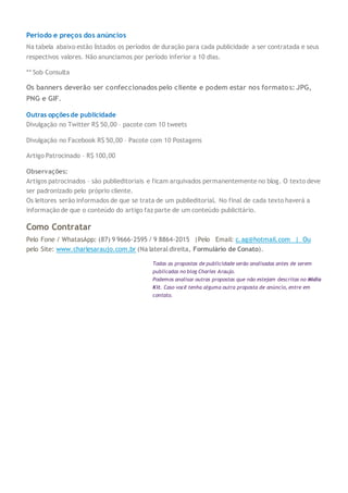 Período e preços dos anúncios
Na tabela abaixo estão listados os períodos de duração para cada publicidade a ser contratada e seus
respectivos valores. Não anunciamos por período inferior a 10 dias.
** Sob Consulta
Os banners deverão ser confeccionados pelo cliente e podem estar nos formatos: JPG,
PNG e GIF.
Outras opções de publicidade
Divulgação no Twitter R$ 50,00 – pacote com 10 tweets
Divulgação no Facebook R$ 50,00 – Pacote com 10 Postagens
Artigo Patrocinado – R$ 100,00
Observações:
Artigos patrocinados – são publieditoriais e ficam arquivados permanentemente no blog. O texto deve
ser padronizado pelo próprio cliente.
Os leitores serão informados de que se trata de um publieditorial. No final de cada texto haverá a
informação de que o conteúdo do artigo faz parte de um conteúdo publicitário.
Como Contratar
Pelo Fone / WhatasApp: (87) 9 9666-2595 / 9 8864-2015 |Pelo Email: c.ag@hotmail.com | Ou
pelo Site: www.charlesaraujo.com.br (Na lateral direita, Formulário de Conato).
Todas as propostas de publicidade serão analisadas antes de serem
publicadas no blog Charles Araujo.
Podemos analisar outras propostas que não estejam descritas no Midia
Kit. Caso você tenha alguma outra proposta de anúncio, entre em
contato.
 