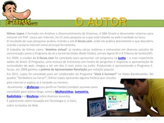 O AUTOR
Gilmar Lopes é formado em Análises e Desenvolvimento de Sistemas, é DBA Oracle e desenvolve sistemas para
intranet em PHP. Louco por internet, há 15 anos pesquisa se o que está rolando na web é verdade ou farsa.
O resultado de suas pesquisas acabou virando o site E-farsas.com, onde ele publica diariamente o que descobriu
usando a própria internet como principal ferramenta.
O trabalho de Gilmar como “detetive virtual” já rendeu várias matérias e entrevistas em diversos veículos de
comunicação como o Programa do Jô e Jornal da Globo (Rede Globo), Jornais Agora SP e A Tribuna de Santos(SP).
Em 2009, o criador do E-farsas.com foi convidado para apresentar um programa na Justtv – a mais importante
webtv do Brasil. O Programa, uma mistura de entrevista com testes de perguntas e respostas e apresentação de
curiosidades da web, chegou a ser um dos 3 mais vistos na Justtv. Produzindo e apresentando o Programa E-
farsas, em 2009 ganhou o prêmio de Apresentador Revelação por votação popular.
Em 2011, Lopes foi convidado para ser colaborador do Programa “Você é Curioso?” na Rádio Bandeirantes. No
quadro “Verdadeiro ou Farsa?”, Gilmar Lopes apresenta alguma história que circulou
pela internet e explica se é verdade ou mentira.
Atualmente, o @efarsas (seu perfil no Twitter) também escreve como
convidado para outros blogs, como o Mulherzinhas, Jumentrix,
Radiofobia e o Biosferas sobre diversos assuntos.
É palestrante sobre Inovação em Tecnologia e, é claro,
sobre os boatos da Web.
Última atualização: Agosto de 2017
 