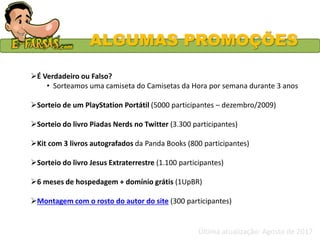 ALGUMAS PROMOÇÕES
É Verdadeiro ou Falso?
• Sorteamos uma camiseta do Camisetas da Hora por semana durante 3 anos
Sorteio de um PlayStation Portátil (5000 participantes – dezembro/2009)
Sorteio do livro Piadas Nerds no Twitter (3.300 participantes)
Kit com 3 livros autografados da Panda Books (800 participantes)
Sorteio do livro Jesus Extraterrestre (1.100 participantes)
6 meses de hospedagem + domínio grátis (1UpBR)
Montagem com o rosto do autor do site (300 participantes)
Última atualização: Agosto de 2017
 