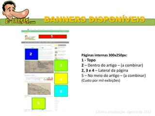 BANNERS DISPONÍVEIS
Páginas internas 300x250px:
1 - Topo
2 – Dentro do artigo – (a combinar)
2, 3 e 4 – Lateral da página
5 – No meio do artigo – (a combinar)
(Custo por mil exibições)
Última atualização: Agosto de 2017
 