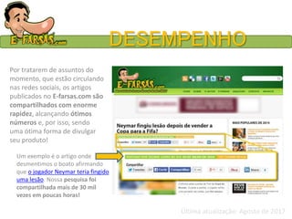 DESEMPENHO
Por tratarem de assuntos do
momento, que estão circulando
nas redes sociais, os artigos
publicados no E-farsas.com são
compartilhados com enorme
rapidez, alcançando ótimos
números e, por isso, sendo
uma ótima forma de divulgar
seu produto!
Um exemplo é o artigo onde
desmentimos o boato afirmando
que o jogador Neymar teria fingido
uma lesão. Nossa pesquisa foi
compartilhada mais de 30 mil
vezes em poucas horas!
Última atualização: Agosto de 2017
 