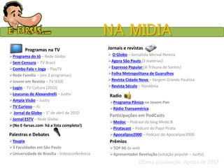 NA MIDIA
Programas na TV
Programa do Jô – Rede Globo
Sem Censura – TV Brasil
Combo Fala + Joga – PlayTV
Rede Família – (em 2 programas)
Jovem em Revista – TV IEGD
Login – TV Cultura (2010)
Loucuras de Alexandrelli – Justtv
Ampla Visão – Justtv
TV Curioso – IG
 Jornal da Globo – 1° de abril de 2010
Jornal ESTV – Rede Globo
(No E-farsas.com há a lista completa!)
Palestras e Debates
Youpix
3 Faculdades em São Paulo
Universidade de Brasília - Videoconferência
Jornais e revistas
 O Globo – Jornalista Merval Pereira
Agora São Paulo (2 matérias)
Expresso Popular (A Tribuna de Santos)
Folha Metropolitana de Guarulhos
Revista Cidade Nova – Vargem Grande Paulista
Revista Século – Rondônia
Radio
Programa Pânico na Jovem Pan
Rádio Transamérica
Participações em PodCasts
Medoc – Podcast do blog Medo B
Piratacast – Podcast do Papo Pirata
Apocalipse2000 – Podcast do Apocalipse2000
Prêmios
TOP 60 da web
Apresentador Revelação (votação popular – Justtv)
Última atualização: Agosto de 2017
 