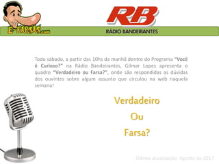 Verdadeiro
Ou
Farsa?
Todo sábado, a partir das 10hs da manhã dentro do Programa “Você
é Curioso?” na Rádio Bandeirantes, Gilmar Lopes apresenta o
quadro “Verdadeiro ou Farsa?”, onde são respondidas as dúvidas
dos ouvintes sobre algum assunto que circulou na web naquela
semana!
Última atualização: Agosto de 2017
 
