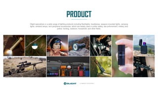 ILLUMINATE YOUR WORLD
PRODUCT
Olight specializes in a wide range of lighting products including flashlights, headlamps, weapon-mounted lights, camping
lights, ambient lamps, and peripheral accessories, which are widely used in public safety, law enforcement, military and
police, hunting, outdoors, household, and other fields.
 