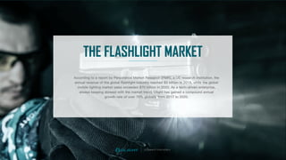 THE FLASHLIGHT MARKET
According to a report by Persistence Market Research (PMR), a US research institution, the
annual revenue of the global ﬂashlight industry reached $5 billion in 2018, while the global
mobile lighting market sales exceeded $70 billion in 2020. As a tech-driven enterprise,
always keeping abreast with the market trend, Olight has gained a compound annual
growth rate of over 70% globally from 2017 to 2020.
ILLUMINATE YOUR WORLD
 