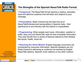 The Strengths of the Spanish News/Talk Radio Format
                          Foreground: The News/Talk format reaches a captive, educated,
                         loyal and attentive audience that will listen and respond to your
                         message.

                          Personalities: Radio Caracol has the best line-up of
                         News/Talk/Entertainment personalities in Spanish radio - their
                         significance to and intimacy with the listener is unparalleled.

                          Programming: When people want news, information, weather or
                         traffic, they tune into News/Talk radio for that immediate information.
                         They also benefit from a variety of features tailored to their lifestyle
                         like sports, health, travel etc.

                          Reaching Our Niche Market: English language consumers are
                         bombarded by consumer information, Spanish speakers are not.
                         Radio Caracol is delivering an audience not reached by English
      Laura Duque        News/Talk stations, Spanish music stations or any other medium.
    Account Executive
     305-644-66-58
lduque@caracol1260.com

                                 WSUA          ● 2100 SW Coral Way, Suite 200, Miami - FL 33145 ● 305.285.1260 ● A   Company.   2
 
