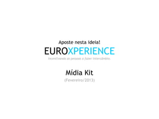 Aposte nesta ideia!

EUROXPERIENCE
Incentivando as pessoas a fazer intercâmbio.



            Mídia Kit
           (Fevereiro/2013)
 